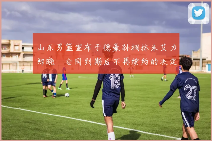 山东男篮宣布于德豪孙桐林米艾力郑晓垚合同到期后不再续约的决定