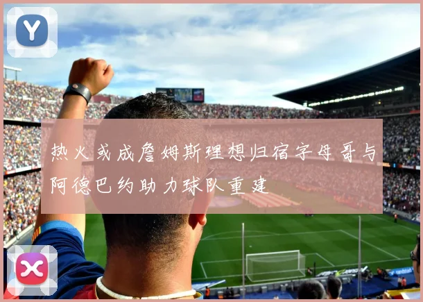 热火或成詹姆斯理想归宿字母哥与阿德巴约助力球队重建