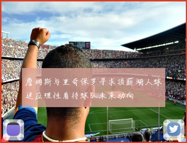 詹姆斯与里奇保罗寻求顶薪湖人球迷应理性看待球队未来动向