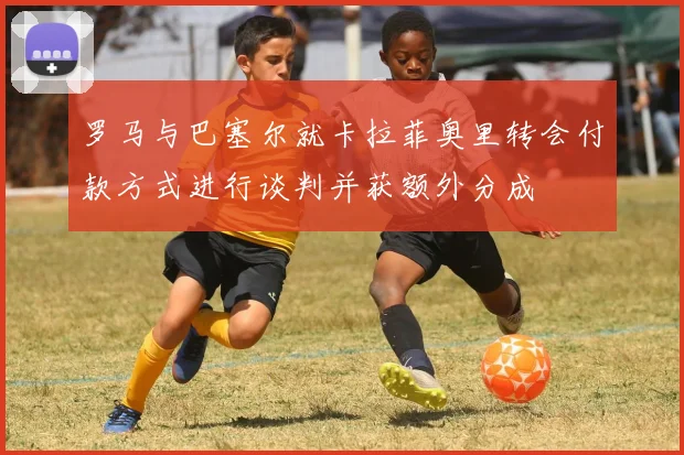 罗马与巴塞尔就卡拉菲奥里转会付款方式进行谈判并获额外分成