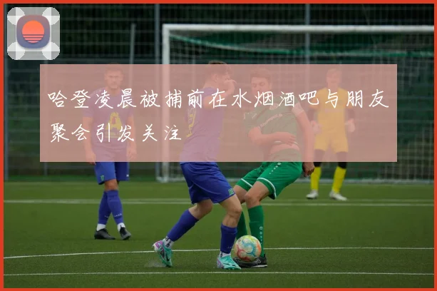 哈登凌晨被捕前在水烟酒吧与朋友聚会引发关注