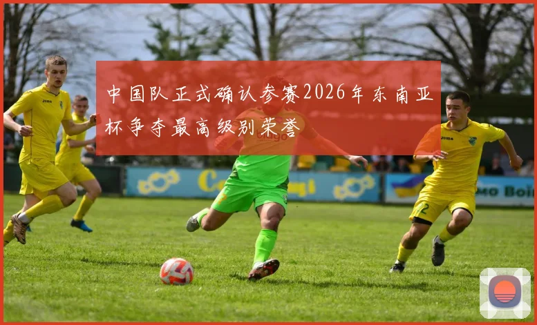 中国队正式确认参赛2026年东南亚杯争夺最高级别荣誉