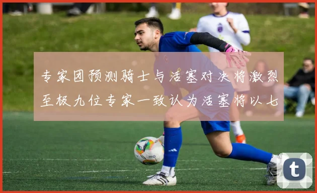 专家团预测骑士与活塞对决将激烈至极九位专家一致认为活塞将以七场胜出