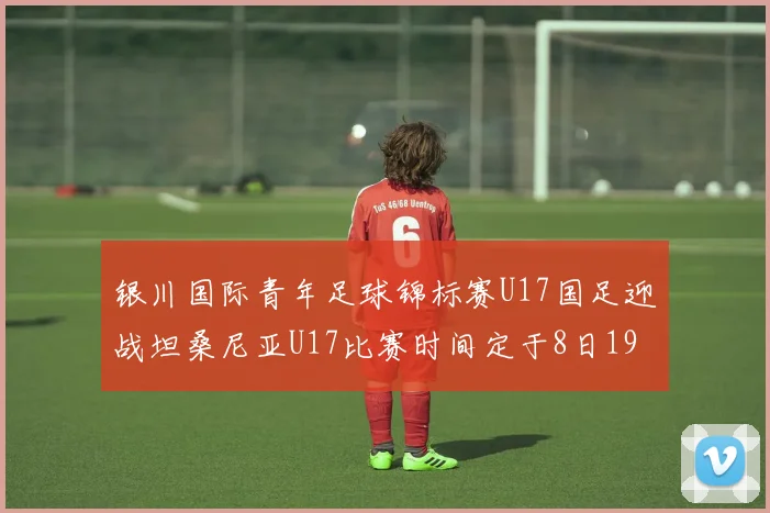 银川国际青年足球锦标赛U17国足迎战坦桑尼亚U17比赛时间定于8日19点35分