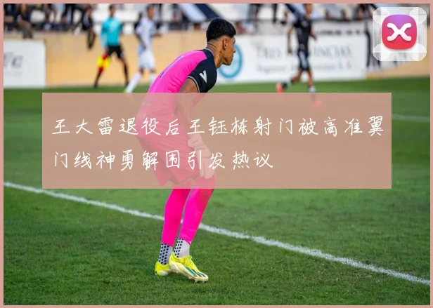 王大雷退役后王钰栋射门被高准翼门线神勇解围引发热议