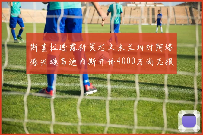 斯基拉透露科莫尤文米兰均对阿塔感兴趣乌迪内斯开价4000万尚无报价