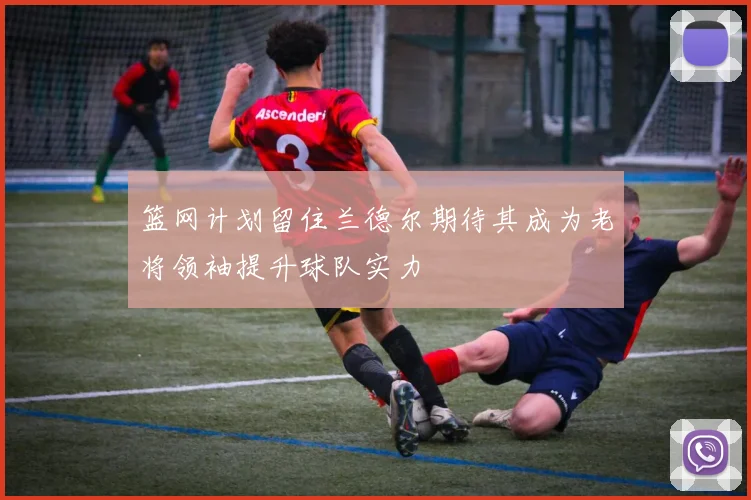 篮网计划留住兰德尔期待其成为老将领袖提升球队实力