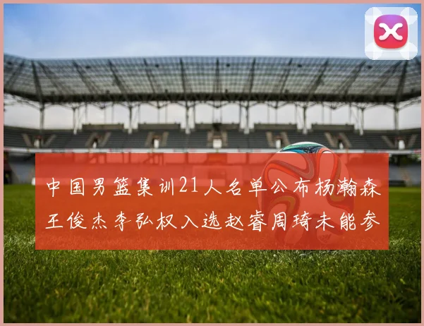 中国男篮集训21人名单公布杨瀚森王俊杰李弘权入选赵睿周琦未能参加