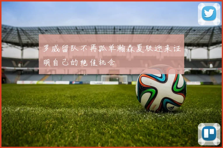 罗威留队不再孤单瀚森夏联迎来证明自己的绝佳机会