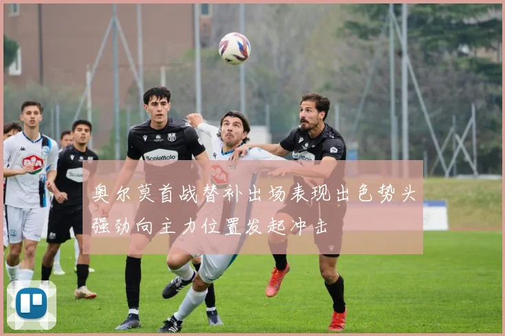 奥尔莫首战替补出场表现出色势头强劲向主力位置发起冲击
