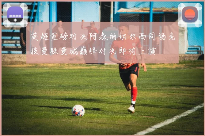 英超重磅对决阿森纳切尔西同场竞技曼联曼城巅峰对决即将上演