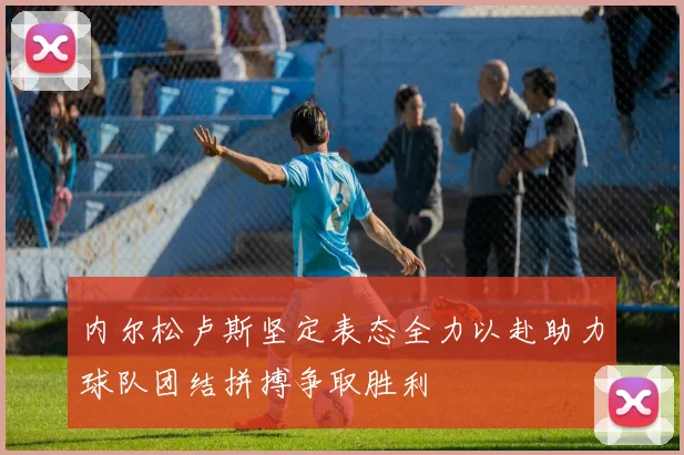 内尔松卢斯坚定表态全力以赴助力球队团结拼搏争取胜利