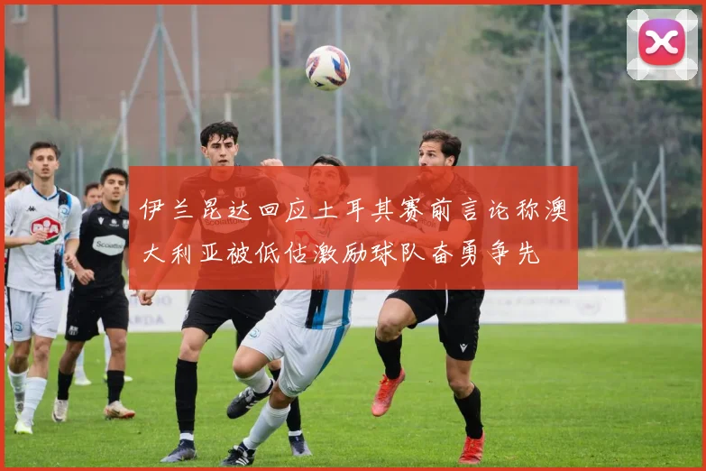 伊兰昆达回应土耳其赛前言论称澳大利亚被低估激励球队奋勇争先