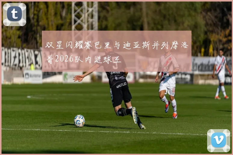 双星闪耀赛巴里与迪亚斯并列摩洛哥2026队内进球王