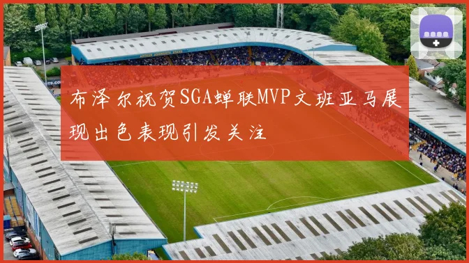布泽尔祝贺SGA蝉联MVP文班亚马展现出色表现引发关注