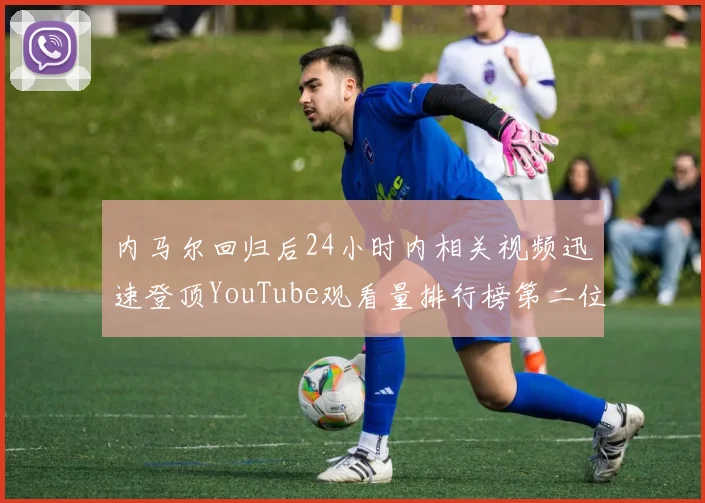 内马尔回归后24小时内相关视频迅速登顶YouTube观看量排行榜第二位