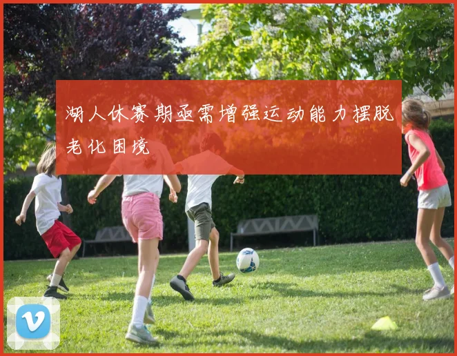 湖人休赛期亟需增强运动能力摆脱老化困境