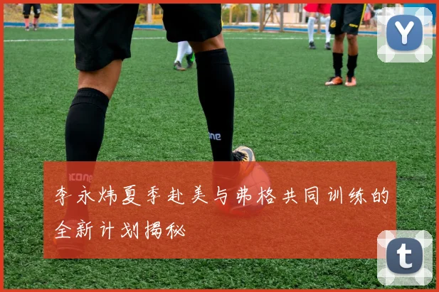李永炜夏季赴美与弗格共同训练的全新计划揭秘